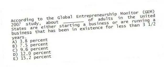 According to the Global Entrepreneurship Monitor (GEM) 2007 study, about ________ of adults in the United States are either starting a business or are running a business that has been in existence for less than 3 1/2 years.
A) 3.8 percent
B) 7.5 percent
C) 9.6 percent
D) 12.0 percent
E) 15.2 percent