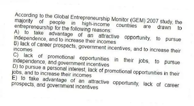 According to the Global Entrepreneurship Monitor (GEM) 2007 study, the majority of people in high-income countries are drawn to entrepreneurship for the following reasons:
A) to take advantage of an attractive opportunity, to pursue independence, and to increase their incomes
B) lack of career prospects, government incentives, and to increase their incomes
C) lack of promotional opportunities in their jobs, to pursue independence, and government incentives
D) to pursue a personal interest, lack of promotional opportunities in their jobs, and to increase their incomes
E) to take advantage of an attractive opportunity, lack of career prospects, and government incentives