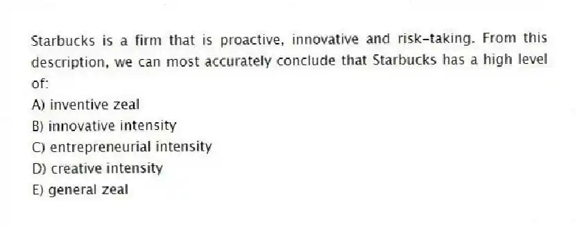 Starbucks is a firm that is proactive, innovative and risk-taking. From this description, we can most accurately conclude that Starbucks has a high level of:
A) inventive zeal
B) innovative intensity
C) entrepreneurial intensity
D) creative intensity
E) general zeal