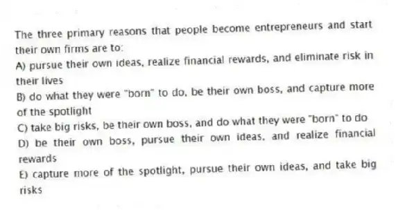 The three primary reasons that people become entrepreneurs and start their own firms are to:
A) pursue their own ideas, realize financial rewards, and eliminate risk in their lives
B) do what they were "born" to do, be their own boss, and capture more of the spotlight
C) take big risks, be their own boss, and do what they were "born" to do
D) be their own boss, pursue their own ideas, and realize financial rewards
E) capture more of the spotlight, pursue their own ideas, and take big risks