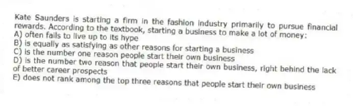 Kate Saunders is starting a firm in the fashion industry primarily to pursue financial rewards. According to the textbook, starting a business to make a lot of money:
A) often fails to live up to its hype
B) is equally as satisfying as other reasons for starting a business
C) is the number one reason people start their own business
D) is the number two reason that people start their own business, right behind the lack of better career prospects
E) does not rank among the top three reasons that people start their own business