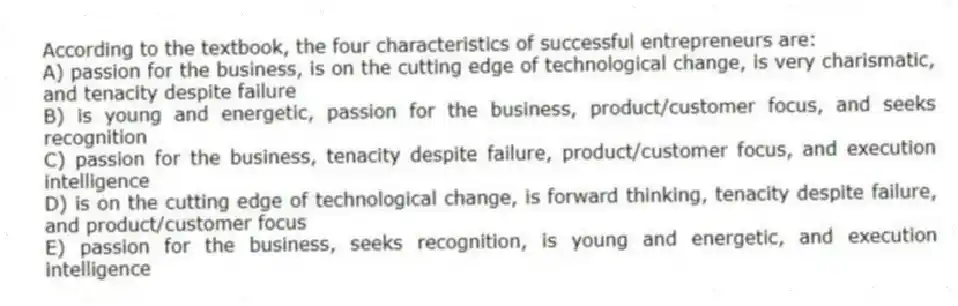 According to the textbook, the four characteristics of successful entrepreneurs are:
A) passion for the business, is on the cutting edge of technological change, is very charismatic, and tenacity despite failure
B) is young and energetic, passion for the business, product/customer focus, and seeks recognition
C) passion for the business, tenacity despite failure, product/customer focus, and execution intelligence
D) is on the cutting edge of technological change, is forward thinking, tenacity despite failure, and product/customer focus
E) passion for the business, seeks recognition, is young and energetic, and execution intelligence