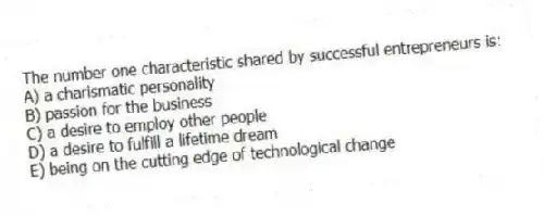 The number one characteristic shared by successful entrepreneurs is:
A) a charismatic personality
B) passion for the business
C) a desire to employ other people
D) a desire to fulfill a lifetime dream
E) being on the cutting edge of technological change