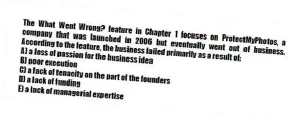 The What Went Wrong? feature in Chapter 1 focuses on ProtectMyPhotos, a company that was launched in 2006 but eventually went out of business. According to the feature, the business failed primarily as a result of:
A) a loss of passion for the business idea
B) poor execution
C) a lack of tenacity on the part of the founders
D) a lack of funding
E) a lack of managerial expertise