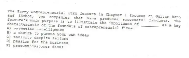 The Savvy Entrepreneurial Firm feature in Chapter 1 focuses on Guitar Hero and iRobot, two companies that have produced successful products. The feature's main purpose is to illustrate the importance of ________ as a key characteristic of the founders of entrepreneurial firms.
A) execution intelligence
B) a desire to pursue your own ideas
C) tenacity despite failure
D) passion for the business
E) product/customer focus