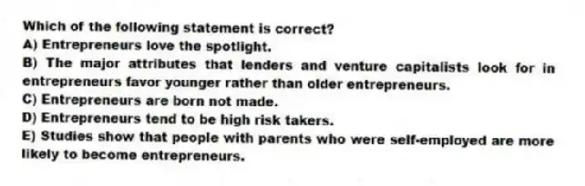 Which of the following statement is correct?
A) Entrepreneurs love the spotlight.
B) The major attributes that lenders and venture capitalists look for in entrepreneurs favor younger rather than older entrepreneurs.
C) Entrepreneurs are born not made.
D) Entrepreneurs tend to be high risk takers.
E) Studies show that people with parents who were self-employed are more likely to become entrepreneurs.