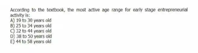 According to the textbook, the most active age range for early stage entrepreneurial activity is:
A) 19 to 30 years old
B) 25 to 34 years old
C) 32 to 44 years old
D) 38 to 50 years old
E) 44 to 58 years old