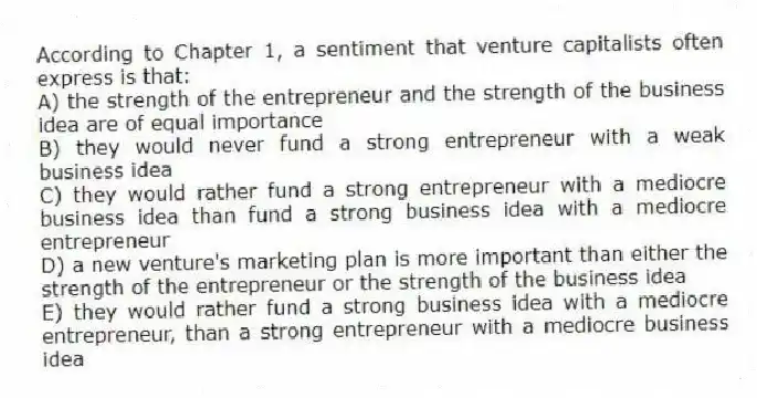 According to Chapter 1, a sentiment that venture capitalists often express is that:
A) the strength of the entrepreneur and the strength of the business idea are of equal importance
B) they would never fund a strong entrepreneur with a weak business idea
C) they would rather fund a strong entrepreneur with a mediocre business idea than fund a strong business idea with a mediocre entrepreneur
D) a new venture's marketing plan is more important than either the strength of the entrepreneur or the strength of the business idea
E) they would rather fund a strong business idea with a mediocre entrepreneur, than a strong entrepreneur with a mediocre business idea