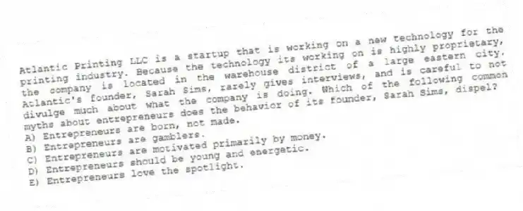 Atlantic Printing LLC is a startup that is working on a new technology for the printing industry. Because the technology its working on is highly proprietary, the company is located in the warehouse district of a large eastern city. Atlantic's founder, Sarah Sims, rarely gives interviews, and is careful to not divulge much about what the company is doing. Which of the following common myths about entrepreneurs does the behavior of its founder, Sarah Sims, dispel?
A) Entrepreneurs are born, not made.
B) Entrepreneurs are gamblers.
C) Entrepreneurs are motivated primarily by money.
D) Entrepreneurs should be young and energetic.
E) Entrepreneurs love the spotlight.