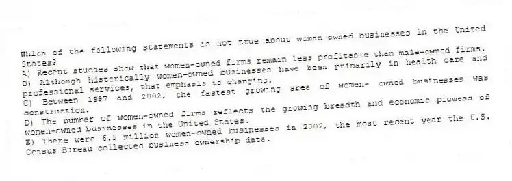 Which of the following statements is not true about women-owned businesses in the United States?
A) Recent studies show that women-owned firms remain less profitable than male-owned firms.
B) Although historically women-owned businesses have been primarily in health care and professional services, that emphasis is changing.
C) Between 1997 and 2002, the fastest growing area of women- owned businesses was construction.
D) The number of women-owned firms reflects the growing breadth and economic prowess of women-owned businesses in the United States.
E) There were 6.5 million women-owned businesses in 2002, the most recent year the U.S. Census Bureau collected business ownership data.
