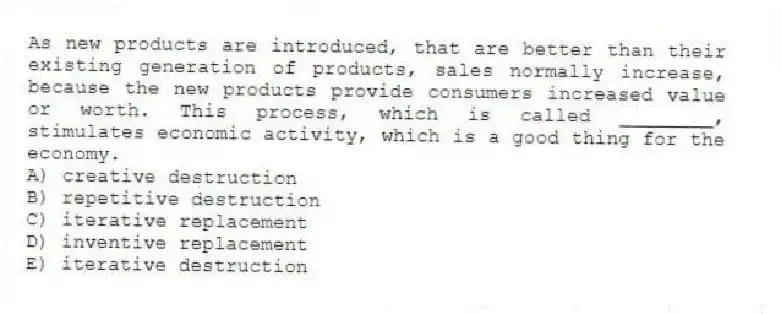 As new products are introduced, that are better than their existing generation of products, sales normally increase, because the new products provide consumers increased value or worth. This process, which is called ________, stimulates economic activity, which is a good thing for the economy.
A) creative destruction
B) repetitive destruction
C) iterative replacement
D) inventive replacement
E) iterative destruction