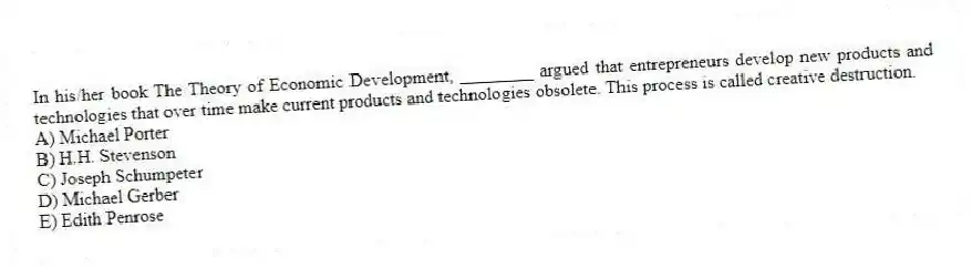 In his/her book The Theory of Economic Development, ________ argued that entrepreneurs develop new products and technologies that over time make current products and technologies obsolete. This process is called creative destruction.
A) Michael Porter
B) H.H. Stevenson
C) Joseph Schumpeter
D) Michael Gerber
E) Edith Penrose