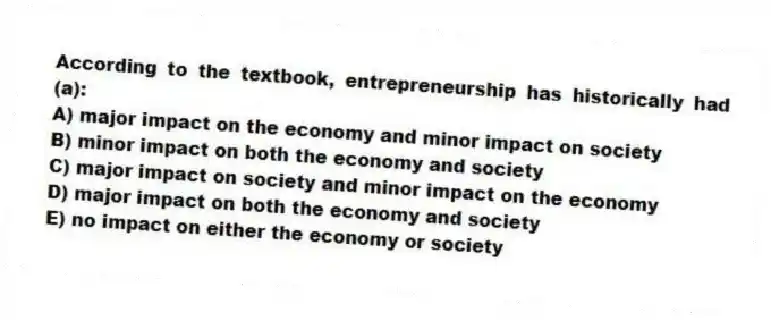 According to the textbook, entrepreneurship has historically had (a):
A) major impact on the economy and minor impact on society
B) minor impact on both the economy and society
C) major impact on society and minor impact on the economy
D) major impact on both the economy and society
E) no impact on either the economy or society