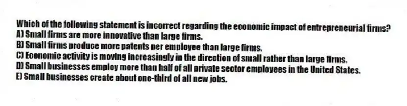 Which of the following statement is incorrect regarding the economic impact of entrepreneurial firms?
A) Small firms are more innovative than large firms.
B) Small firms produce more patents per employee than large firms.
C) Economic activity is moving increasingly in the direction of small rather than large firms.
D) Small businesses employ more than half of all private sector employees in the United States.
E) Small businesses create about one-third of all new jobs.