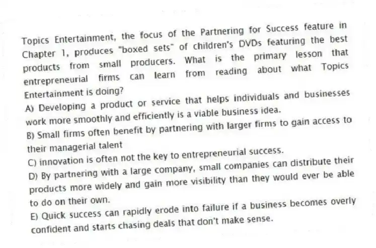 Topics Entertainment, the focus of the Partnering for Success feature in Chapter 1, produces "boxed sets" of children's DVDs featuring the best products from small producers. What is the primary lesson that entrepreneurial firms can learn from reading about what Topics Entertainment is doing?
A) Developing a product or service that helps individuals and businesses work more smoothly and efficiently is a viable business idea.
B) Small firms often benefit by partnering with larger firms to gain access to their managerial talent
C) innovation is often not the key to entrepreneurial success.
D) By partnering with a large company, small companies can distribute their products more widely and gain more visibility than they would ever be able to do on their own.
E) Quick success can rapidly erode into failure if a business becomes overly confident and starts chasing deals that don't make sense.