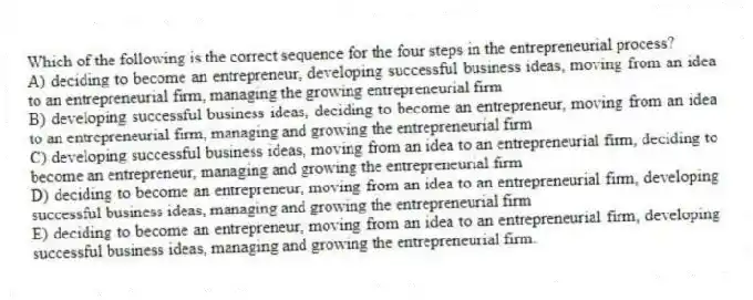 Which of the following is the correct sequence for the four steps in the entrepreneurial process?
A) deciding to become an entrepreneur, developing successful business ideas, moving from an idea to an entrepreneurial firm, managing the growing entrepreneurial firm
B) developing successful business ideas, deciding to become an entrepreneur, moving from an idea to an entrepreneurial firm, managing and growing the entrepreneurial firm
C) developing successful business ideas, moving from an idea to an entrepreneurial firm, deciding to become an entrepreneur, managing and growing the entrepreneurial firm
D) deciding to become an entrepreneur, moving from an idea to an entrepreneurial firm, developing successful business ideas, managing and growing the entrepreneurial firm
E) deciding to become an entrepreneur, moving from an idea to an entrepreneurial firm, developing successful business ideas, managing and growing the entrepreneurial firm.