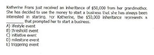 Katherine Frans just received an inheritance of $50,000 from her grandmother. She has decided to use the money to start a business that she has always been interested in starting. For Katherine, the $50,000 inheritance represents a ________ that prompted her to start a business.
A) lifestyle event
B) threshold event
C) initiative event
D) milestone event
E) triggering event