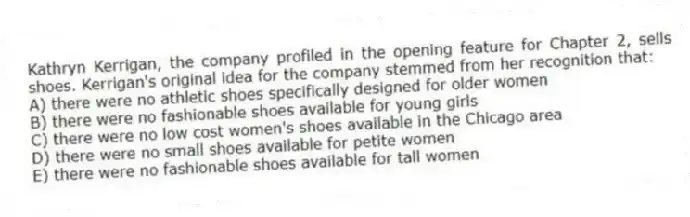 Kathryn Kerrigan, the company profiled in the opening feature for Chapter 2, sells shoes. Kerrigan's original idea for the company stemmed from her recognition that:
A) there were no athletic shoes specifically designed for older women
B) there were no fashionable shoes available for young girls
C) there were no low cost women's shoes available in the Chicago area
D) there were no small shoes available for petite women
E) there were no fashionable shoes available for tall women