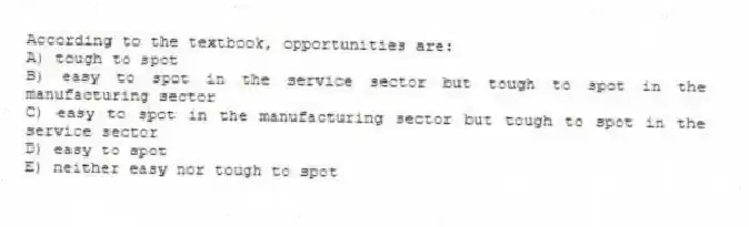 According to the textbook, opportunities are:
A) tough to spot
B) easy to spot in the service sector but tough to spot in the manufacturing sector
C) easy to spot in the manufacturing sector but tough to spot in the service sector
D) easy to spot
E) neither easy nor tough to spot