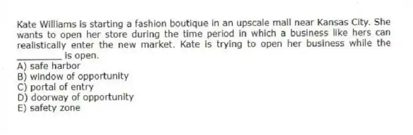 Kate Williams is starting a fashion boutique in an upscale mall near Kansas City. She wants to open her store during the time period in which a business like hers can realistically enter the new market. Kate is trying to open her business while the ________ is open.
A) safe harbor
B) window of opportunity
C) portal of entry
D) doorway of opportunity
E) safety zone