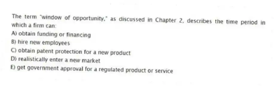 The term "window of opportunity," as discussed in Chapter 2, describes the time period in which a firm can:
A) obtain funding or financing
B) hire new employees
C) obtain patent protection for a new product
D) realistically enter a new market
E) get government approval for a regulated product or service