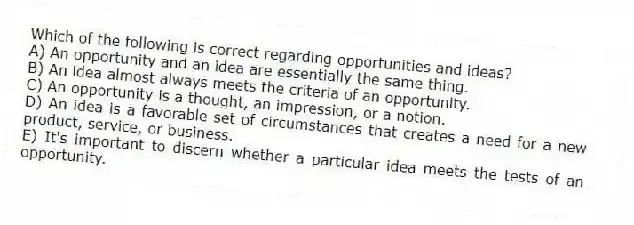 Which of the following is correct regarding opportunities and ideas?
A) An opportunity and an idea are essentially the same thing.
B) An idea almost always meets the criteria of an opportunity.
C) An opportunity is a thought, an impression, or a notion.
D) An idea is a favorable set of circumstances that creates a need for a new product, service, or business.
E) It's important to discern whether a particular idea meets the tests of an opportunity.