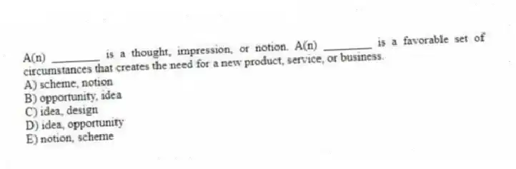 A(n) ________ is a thought, impression, or notion. A(n) ________ is a favorable set of circumstances that creates the need for a new product, service, or business.
A) scheme, notion
B) opportunity, idea
C) idea, design
D) idea, opportunity
E) notion, scheme