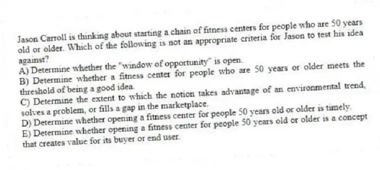 Jason Carroll is thinking about starting a chain of fitness centers for people who are 50 years old or older. Which of the following is not an appropriate criteria for Jason to test his idea against?
A) Determine whether the "window of opportunity" is open.
B) Determine whether a fitness center for people who are 50 years or older meets the threshold of being a good idea.
C) Determine the extent to which the notion takes advantage of an environmental trend, solves a problem, or fills a gap in the marketplace.
D) Determine whether opening a fitness center for people 50 years old or older is timely.
E) Determine whether opening a fitness center for people 50 years old or older is a concept that creates value for its buyer or end user.