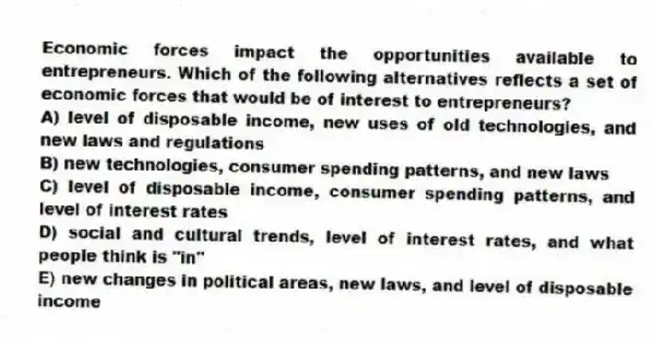 Economic forces impact the opportunities available to entrepreneurs. Which of the following alternatives reflects a set of economic forces that would be of interest to entrepreneurs?
A) level of disposable income, new uses of old technologies, and new laws and regulations
B) new technologies, consumer spending patterns, and new laws
C) level of disposable income, consumer spending patterns, and level of interest rates
D) social and cultural trends, level of interest rates, and what people think is "in"
E) new changes in political areas, new laws, and level of disposable income