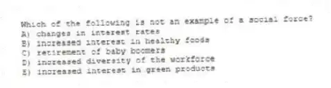 Which of the following is not an example of a social force?
A) changes in interest rates
B) increased interest in healthy foods
C) retirement of baby boomers
D) increased diversity of the workforce
E) increased interest in green products