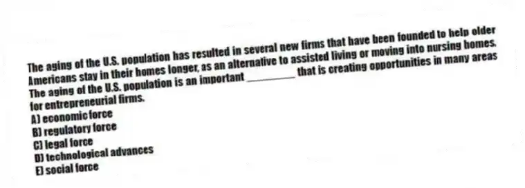 The aging of the U.S. population has resulted in several new firms that have been founded to help older Americans stay in their homes longer, as an alternative to assisted living or moving into nursing homes. The aging of the U.S. population is an important ________ that is creating opportunities in many areas for entrepreneurial firms.
A) economic force
B) regulatory force
C) legal force
D) technological advances
E) social force