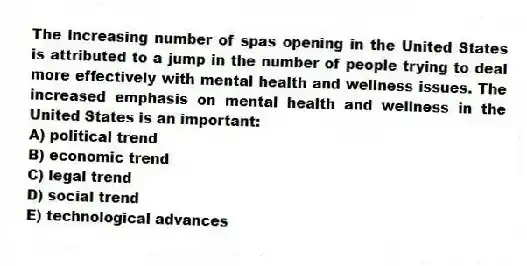The increasing number of spas opening in the United States is attributed to a jump in the number of people trying to deal more effectively with mental health and wellness issues. The increased emphasis on mental health and wellness in the United States is an important:
A) political trend
B) economic trend
C) legal trend
D) social trend
E) technological advances