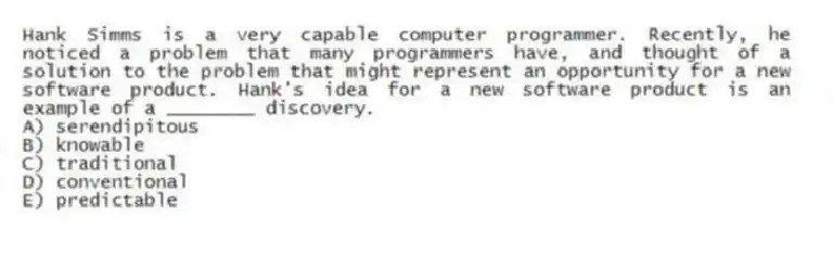 Hank Simms is a very capable computer programmer. Recently, he noticed a problem that many programmers have, and thought of a solution to the problem that might represent an opportunity for a new software product. Hank's idea for a new software product is an example of a ________ discovery.
A) serendipitous
B) knowable
C) traditional
D) conventional
E) predictable