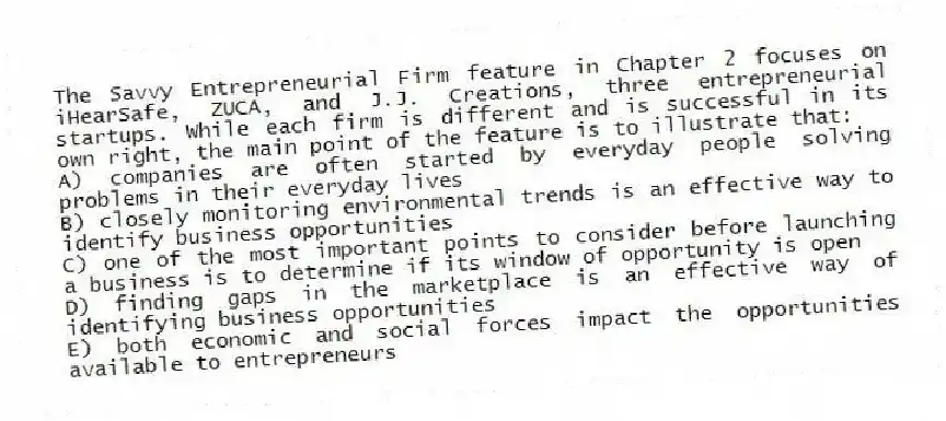 The Savvy Entrepreneurial Firm feature in Chapter 2 focuses on iHearSafe, ZUCA, and J.J. Creations, three entrepreneurial startups. While each firm is different and is successful in its own right, the main point of the feature is to illustrate that:
A) companies are often started by everyday people solving problems in their everyday lives
B) closely monitoring environmental trends is an effective way to identify business opportunities
C) one of the most important points to consider before launching a business is to determine if its window of opportunity is open
D) finding gaps in the marketplace is an effective way of identifying business opportunities
E) both economic and social forces impact the opportunities available to entrepreneurs