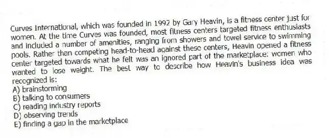 Curves International, which was founded in 1992 by Gary Heavin, is a fitness center just for women. At the time Curves was founded, most fitness centers targeted fitness enthusiasts and included a number of amenities, ranging from showers and towel service to swimming pools. Rather than competing head-to-head against these centers, Heavin opened a fitness center targeted towards what he felt was an ignored part of the marketplace: women who wanted to lose weight. The best way to describe how Heavin's business idea was recognized is:
A) brainstorming
B) talking to consumers
C) reading industry reports
D) observing trends
E) finding a gap in the marketplace