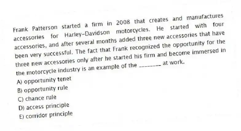 Frank Patterson started a firm in 2008 that creates and manufactures accessories for Harley-Davidson motorcycles. He started with four accessories, and after several months added three new accessories that have been very successful. The fact that Frank recognized the opportunity for the three new accessories only after he started his firm and become immersed in the motorcycle industry is an example of the ________ at work.
A) opportunity tenet
B) opportunity rule
C) chance rule
D) access principle
E) corridor principle