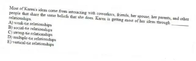 Most of Karen's ideas come from interacting with coworkers, friends, her spouse, her parents, and other people that share the same beliefs that she does. Karen is getting most of her ideas through ________ relationships.
A) weak-tie relationships
B) social-tie relationships
C) strong-tie relationships
D) multiple-tie relationships
E) vertical-tie relationships