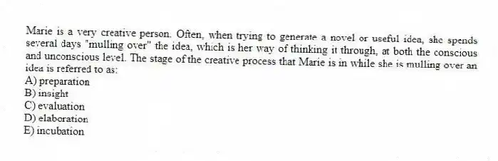 Marie is a very creative person. Often, when trying to generate a novel or useful idea, she spends several days "mulling over" the idea, which is her way of thinking it through, at both the conscious and unconscious level. The stage of the creative process that Marie is in while she is mulling over an idea is referred to as:
A) preparation
B) insight
C) evaluation
D) elaboration
E) incubation