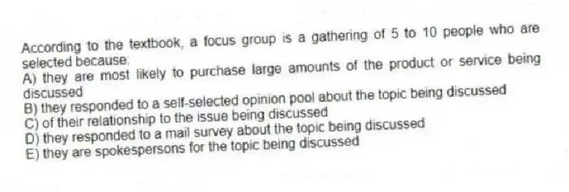 According to the textbook, a focus group is a gathering of 5 to 10 people who are selected because:
A) they are most likely to purchase large amounts of the product or service being discussed
B) they responded to a self-selected opinion pool about the topic being discussed
C) of their relationship to the issue being discussed
D) they responded to a mail survey about the topic being discussed
E) they are spokespersons for the topic being discussed