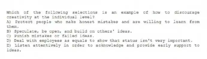 Which of the following selections is an example of how to discourage creativity at the individual level?
A) Protect people who make honest mistakes and are willing to learn from them.
B) Speculate, be open, and build on others' ideas.
C) Punish mistakes or failed ideas.
D) Deal with employees as equals to show that status isn't very important.
E) Listen attentively in order to acknowledge and provide early support to ideas.