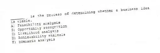 ________ is the process of determining whether a business idea is viable.
A) Feasibility analysis
B) Opportunity recognition
C) Likelihood analysis
D) Achievability analysis
E) Scenario analysis