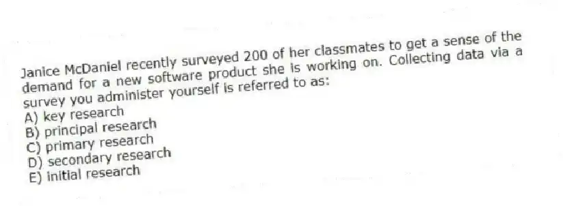 Janice McDaniel recently surveyed 200 of her classmates to get a sense of the demand for a new software product she is working on. Collecting data via a survey you administer yourself is referred to as:
A) key research
B) principal research
C) primary research
D) secondary research
E) initial research
