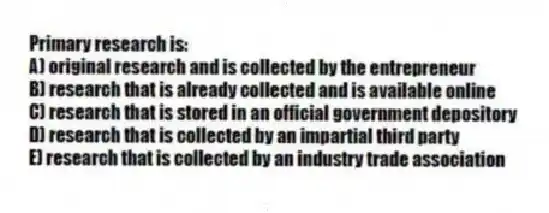 Primary research is:
A) original research and is collected by the entrepreneur
B) research that is already collected and is available online
C) research that is stored in an official government depository
D) research that is collected by an impartial third party
E) research that is collected by an industry trade association