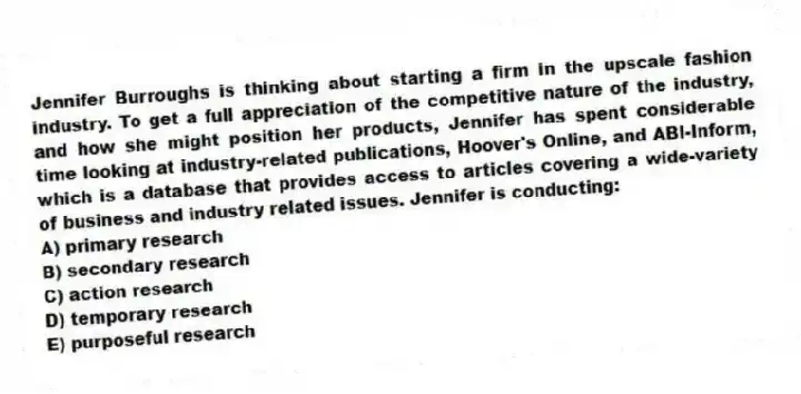 Jennifer Burroughs is thinking about starting a firm in the upscale fashion industry. To get a full appreciation of the competitive nature of the industry, and how she might position her products, Jennifer has spent considerable time looking at industry-related publications, Hoover's Online, and ABI-Inform, which is a database that provides access to articles covering a wide-variety of business and industry related issues. Jennifer is conducting:
A) primary research
B) secondary research
C) action research
D) temporary research
E) purposeful research