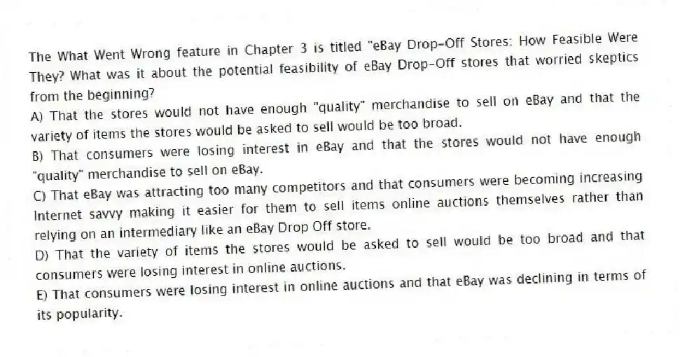The What Went Wrong feature in Chapter 3 is titled "eBay Drop-Off Stores: How Feasible Were They? What was it about the potential feasibility of eBay Drop-Off stores that worried skeptics from the beginning?
A) That the stores would not have enough "quality" merchandise to sell on eBay and that the variety of items the stores would be asked to sell would be too broad.
B) That consumers were losing interest in eBay and that the stores would not have enough "quality" merchandise to sell on eBay.
C) That eBay was attracting too many competitors and that consumers were becoming increasing Internet savvy making it easier for them to sell items online auctions themselves rather than relying on an intermediary like an eBay Drop Off store.
D) That the variety of items the stores would be asked to sell would be too broad and that consumers were losing interest in online auctions.
E) That consumers were losing interest in online auctions and that eBay was declining in terms of its popularity.