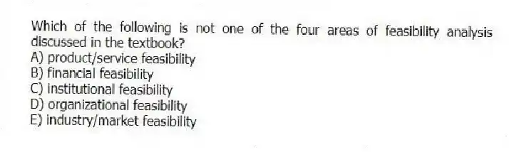Which of the following is not one of the four areas of feasibility analysis discussed in the textbook?
A) product/service feasibility
B) financial feasibility
C) institutional feasibility
D) organizational feasibility
E) industry/market feasibility