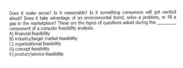 Does it make sense? Is it reasonable? Is it something consumers will get excited about? Does it take advantage of an environmental trend, solve a problem, or fill a gap in the marketplace? These are the types of questions asked during the ________ component of a compete feasibility analysis.
A) financial feasibility
B) industry/target market feasibility
C) organizational feasibility
D) concept feasibility
E) product/service feasibility