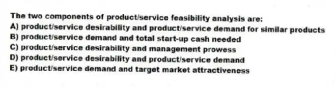 The two components of product/service feasibility analysis are:
A) product/service desirability and product/service demand for similar products
B) product/service demand and total start-up cash needed
C) product/service desirability and management prowess
D) product/service desirability and product/service demand
E) product/service demand and target market attractiveness