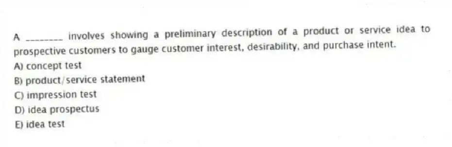 A ________ involves showing a preliminary description of a product or service idea to prospective customers to gauge customer interest, desirability, and purchase intent.
A) concept test
B) product/service statement
C) impression test
D) idea prospectus
E) idea test