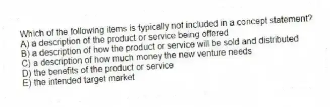 Which of the following items is typically not included in a concept statement?
A) a description of the product or service being offered
B) a description of how the product or service will be sold and distributed
C) a description of how much money the new venture needs
D) the benefits of the product or service
E) the intended target market